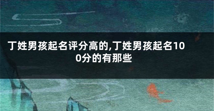 丁姓男孩起名评分高的,丁姓男孩起名100分的有那些