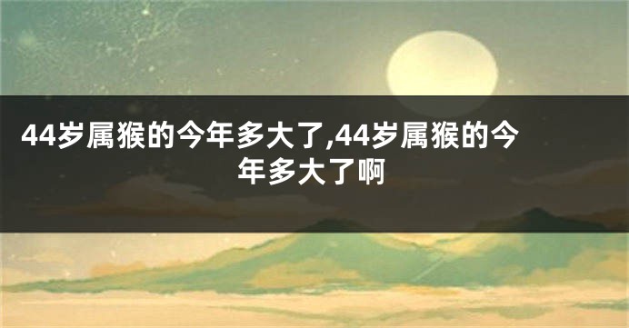 44岁属猴的今年多大了,44岁属猴的今年多大了啊