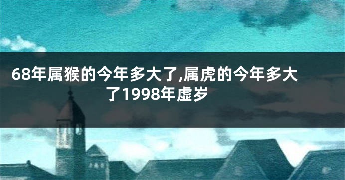 68年属猴的今年多大了,属虎的今年多大了1998年虚岁