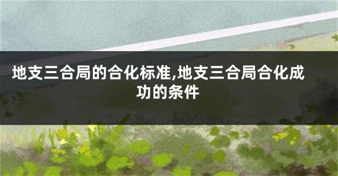 地支三合局的合化标准,地支三合局合化成功的条件