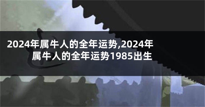 2024年属牛人的全年运势,2024年属牛人的全年运势1985出生