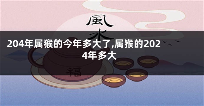 204年属猴的今年多大了,属猴的2024年多大