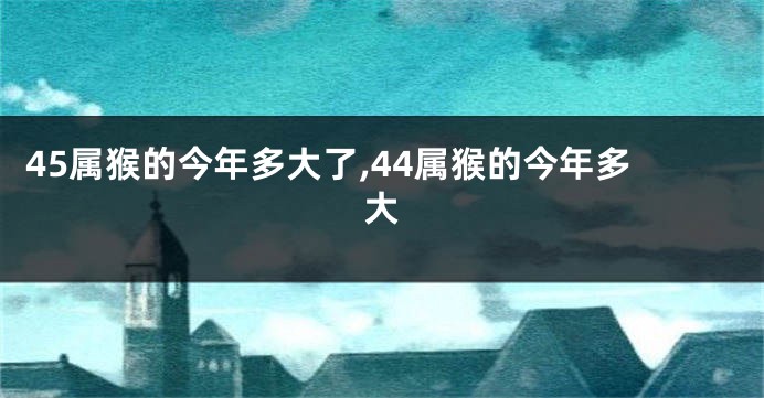 45属猴的今年多大了,44属猴的今年多大