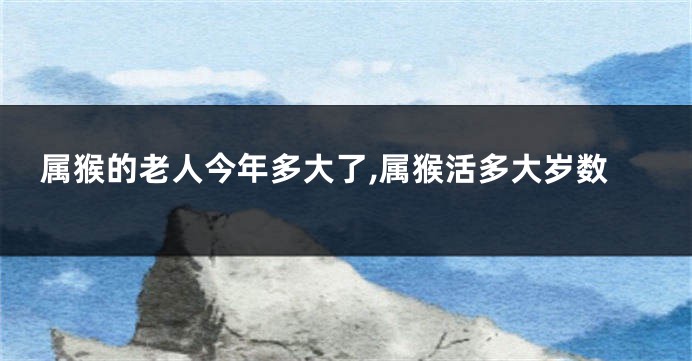 属猴的老人今年多大了,属猴活多大岁数