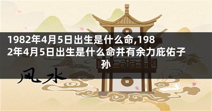 1982年4月5日出生是什么命,1982年4月5日出生是什么命并有余力庇佑子孙