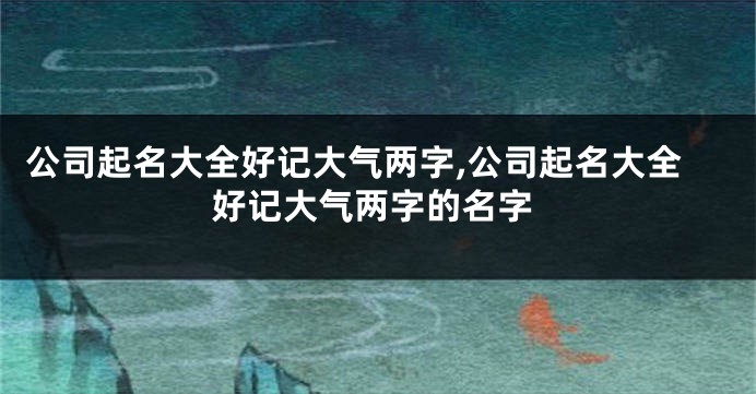 公司起名大全好记大气两字,公司起名大全好记大气两字的名字