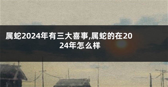 属蛇2024年有三大喜事,属蛇的在2024年怎么样