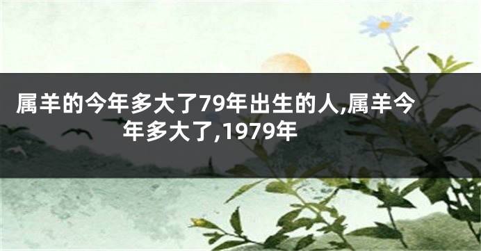 属羊的今年多大了79年出生的人,属羊今年多大了,1979年