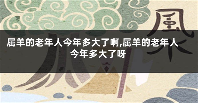 属羊的老年人今年多大了啊,属羊的老年人今年多大了呀