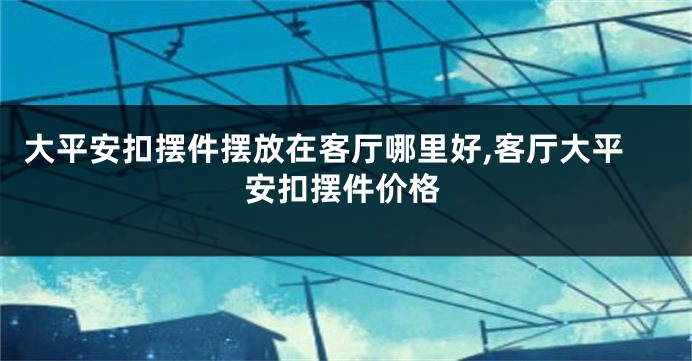 大平安扣摆件摆放在客厅哪里好,客厅大平安扣摆件价格