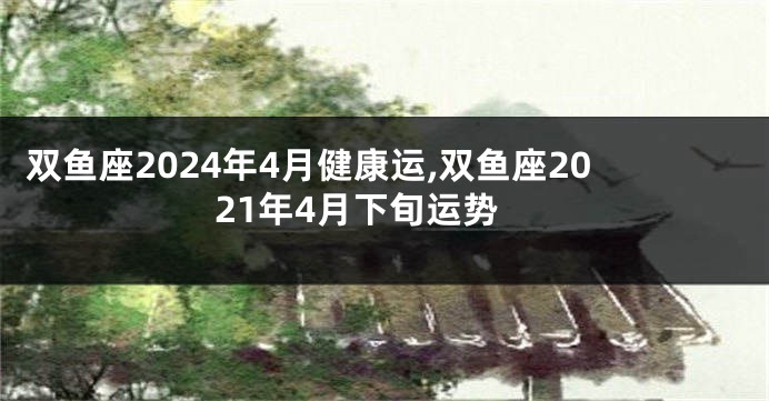 双鱼座2024年4月健康运,双鱼座2021年4月下旬运势