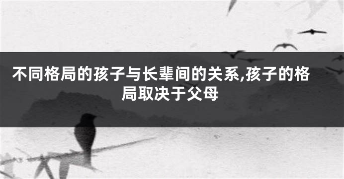 不同格局的孩子与长辈间的关系,孩子的格局取决于父母