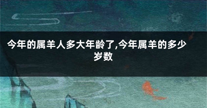 今年的属羊人多大年龄了,今年属羊的多少岁数