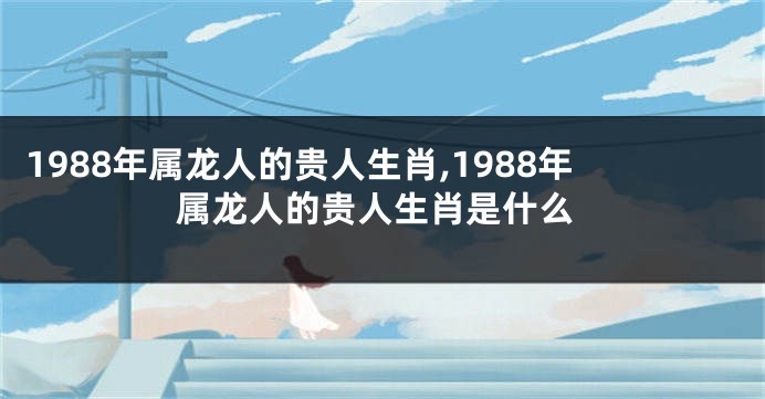 1988年属龙人的贵人生肖,1988年属龙人的贵人生肖是什么