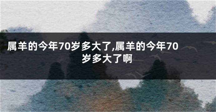 属羊的今年70岁多大了,属羊的今年70岁多大了啊