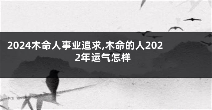 2024木命人事业追求,木命的人2022年运气怎样