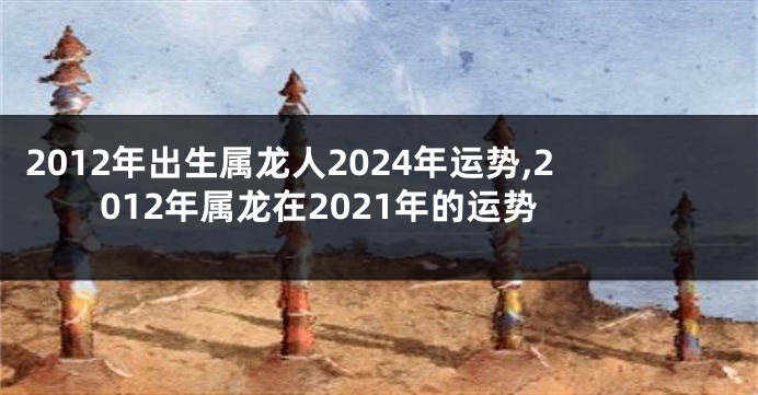 2012年出生属龙人2024年运势,2012年属龙在2021年的运势