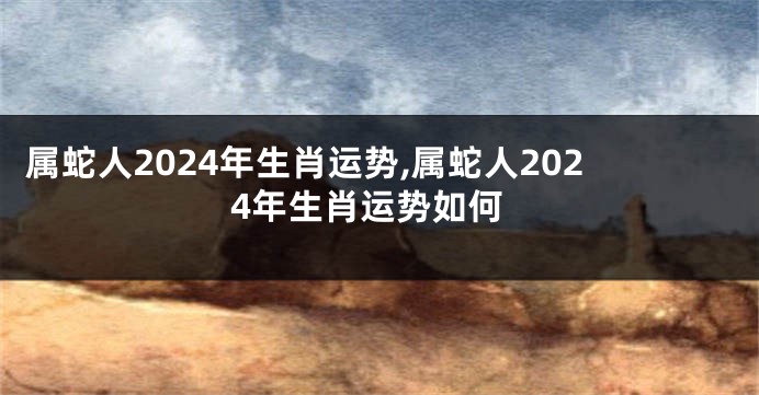 属蛇人2024年生肖运势,属蛇人2024年生肖运势如何