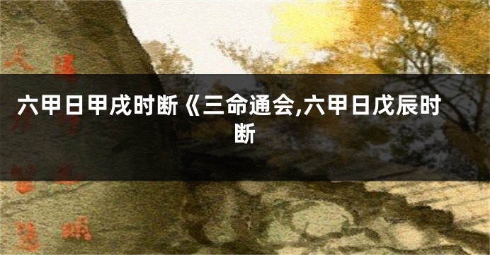 六甲日甲戌时断《三命通会,六甲日戊辰时断