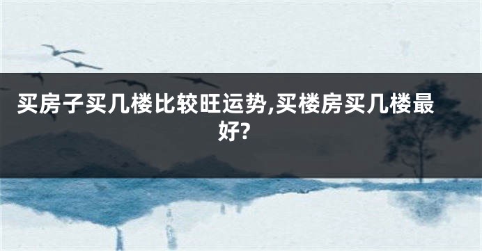 买房子买几楼比较旺运势,买楼房买几楼最好?