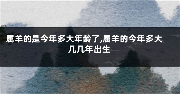 属羊的是今年多大年龄了,属羊的今年多大几几年出生