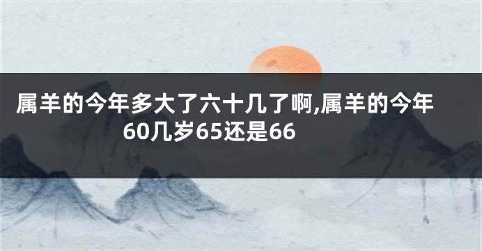 属羊的今年多大了六十几了啊,属羊的今年60几岁65还是66