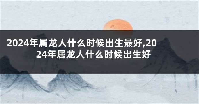 2024年属龙人什么时候出生最好,2024年属龙人什么时候出生好