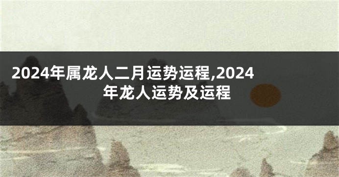 2024年属龙人二月运势运程,2024年龙人运势及运程