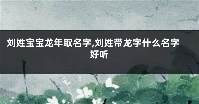 刘姓宝宝龙年取名字,刘姓带龙字什么名字好听