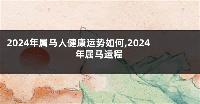 2024年属马人健康运势如何,2024年属马运程