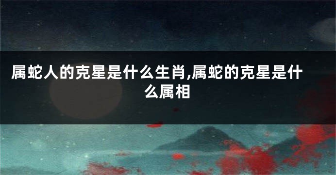 属蛇人的克星是什么生肖,属蛇的克星是什么属相