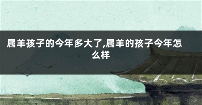 属羊孩子的今年多大了,属羊的孩子今年怎么样