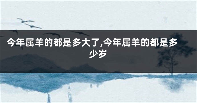 今年属羊的都是多大了,今年属羊的都是多少岁