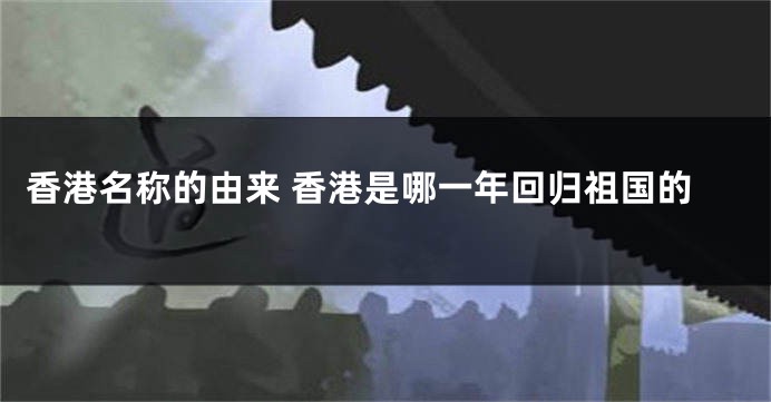 香港名称的由来 香港是哪一年回归祖国的