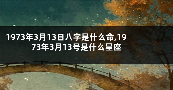 1973年3月13日八字是什么命,1973年3月13号是什么星座