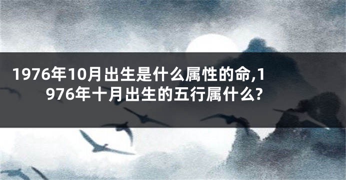 1976年10月出生是什么属性的命,1976年十月出生的五行属什么?