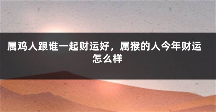 属鸡人跟谁一起财运好，属猴的人今年财运怎么样