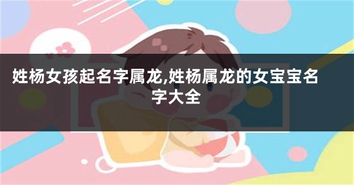 姓杨女孩起名字属龙,姓杨属龙的女宝宝名字大全