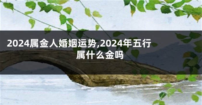 2024属金人婚姻运势,2024年五行属什么金吗