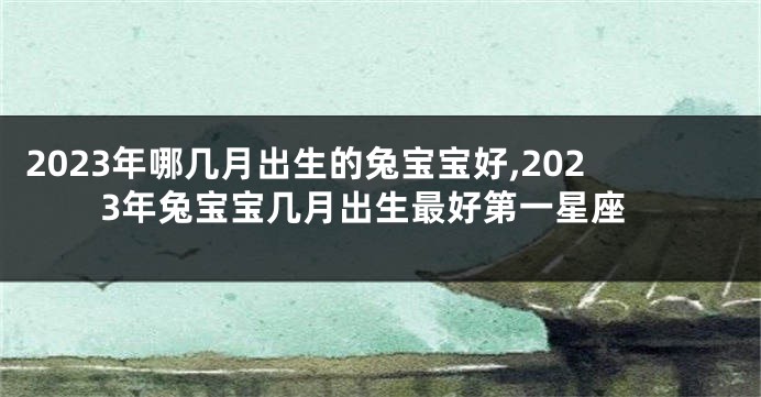 2023年哪几月出生的兔宝宝好,2023年兔宝宝几月出生最好第一星座