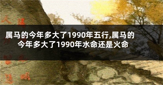 属马的今年多大了1990年五行,属马的今年多大了1990年水命还是火命