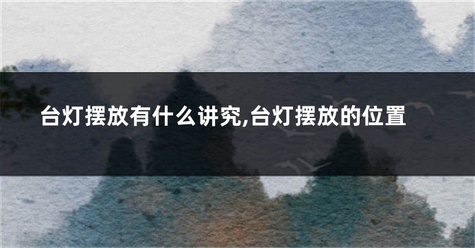 台灯摆放有什么讲究,台灯摆放的位置