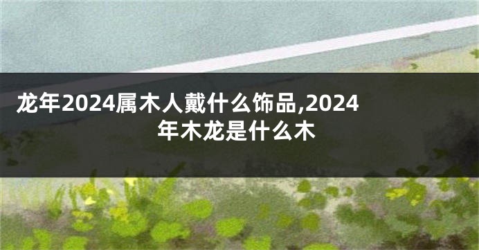 龙年2024属木人戴什么饰品,2024年木龙是什么木