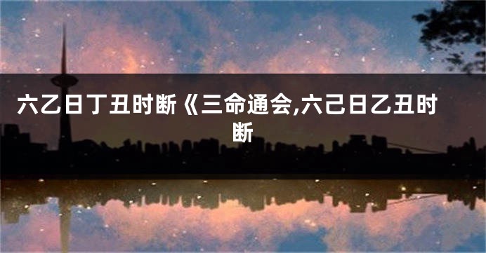 六乙日丁丑时断《三命通会,六己日乙丑时断