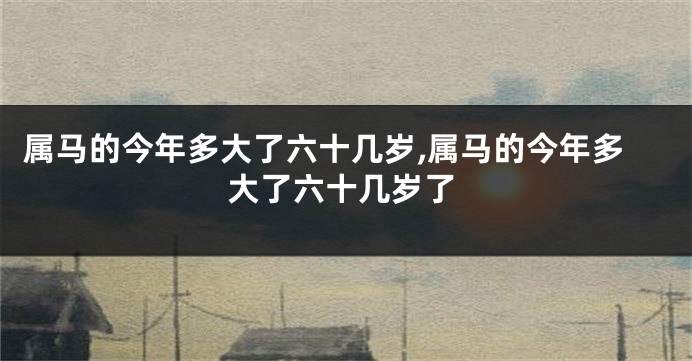 属马的今年多大了六十几岁,属马的今年多大了六十几岁了