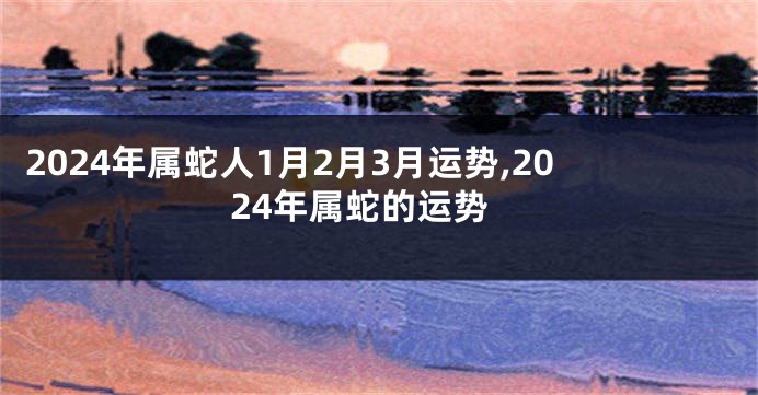 2024年属蛇人1月2月3月运势,2024年属蛇的运势