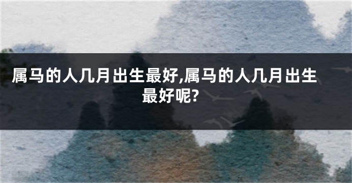 属马的人几月出生最好,属马的人几月出生最好呢?