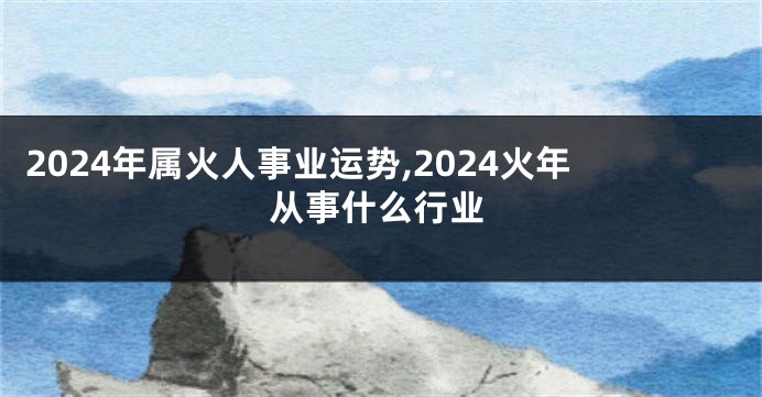 2024年属火人事业运势,2024火年从事什么行业