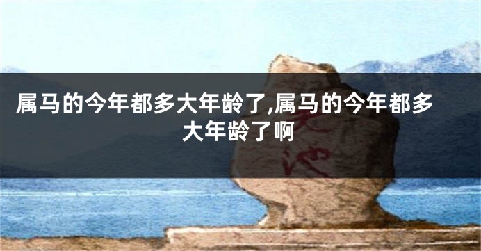 属马的今年都多大年龄了,属马的今年都多大年龄了啊