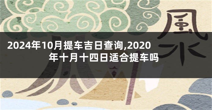 2024年10月提车吉日查询,2020年十月十四日适合提车吗